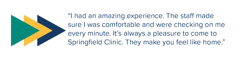 Quote that says “I had an amazing experience. The staff made sure I was comfortable and were checking on me every minute. It’s always a pleasure to come to Springfield Clinic. They make you feel like home.”
